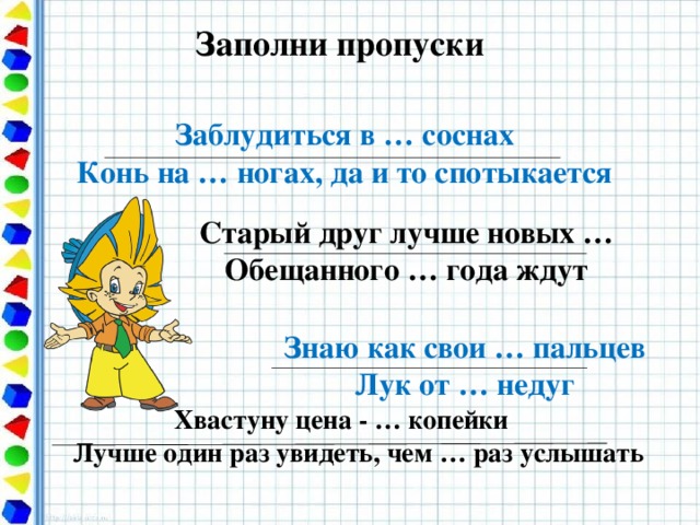 Заполни пропуски Заблудиться в … соснах Конь на … ногах, да и то спотыкается Старый друг лучше новых … Обещанного … года ждут Знаю как свои … пальцев Лук от … недуг  Хвастуну цена - … копейки Лучше один раз увидеть, чем … раз услышать 20