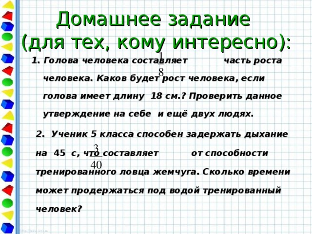 Домашнее задание  (для тех, кому интересно): 1. Голова человека составляет часть роста человека. Каков будет рост человека, если голова имеет длину  18 см.? Проверить данное утверждение на себе и ещё двух людях.  2. Ученик 5 класса способен задержать дыхание на 45 с, что составляет от способности тренированного ловца жемчуга. Сколько времени может продержаться под водой тренированный человек?