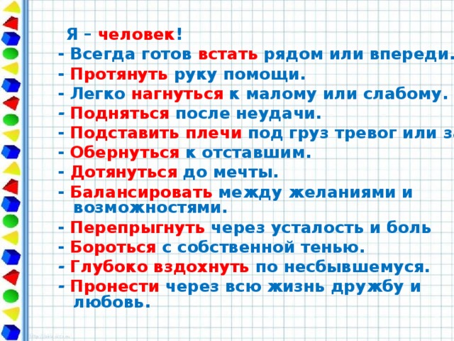 Я – человек ! - Всегда готов встать  рядом или впереди. - Протянуть руку помощи. - Легко нагнуться к малому или слабому. - Подняться после неудачи. - Подставить плечи  под груз тревог или забот. - Обернуться к отставшим. - Дотянуться до мечты. - Балансировать между желаниями и возможностями. - Перепрыгнуть через усталость и боль - Бороться  с собственной тенью. - Глубоко вздохнуть  по несбывшемуся. - Пронести  через всю жизнь дружбу и любовь.