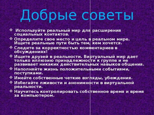 Добрые советы  Используйте реальный мир для расширения социальных контактов. Определите свое место и цель в реальном мире. Ищите реальные пути быть тем, кем хочется. Следите за корректностью комментариев в обсуждениях! Ищите друзей в реальности. Виртуальный мир дает только иллюзию принадлежности к группе и не развивает никаких действительных навыков общения. Наполняйте жизнь положительными событиями, поступками. Имейте собственные четкие взгляды, убеждения. Избегайте лживости и анонимности в виртуальной реальности. Научитесь контролировать собственное время и время за компьютером.