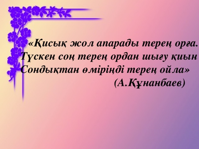 «Қисық жол апарады терең орға. Түскен соң терең ордан шығу қиын Сондықтан өміріңді терең ойла»  (А.Құнанбаев)