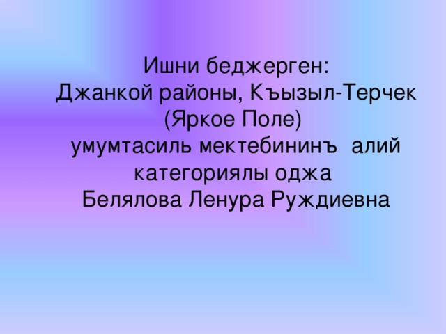 Мевзу:      Ишни беджерген:  Джанкой районы, Къызыл-Терчек (Яркое Поле) умумтасиль мектебининъ алий категориялы оджа  Белялова Ленура Руждиевна