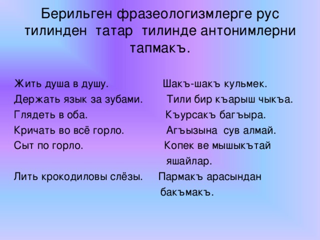 Берильген фразеологизмлерге рус тилинден татар тилинде антонимлерни тапмакъ. Жить душа в душу. Шакъ-шакъ кульмек. Держать язык за зубами. Тили бир къарыш чыкъа. Глядеть в оба. Къурсакъ багъыра. Кричать во всё горло. Агъызына сув алмай. Сыт по горло. Копек ве мышыкътай  яшайлар. Лить крокодиловы слёзы. Пармакъ арасындан  бакъмакъ.