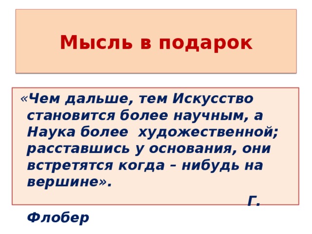 Мысль в подарок  « Чем дальше, тем Искусство становится более научным, а Наука более художественной; расставшись у основания, они встретятся когда – нибудь на вершине».  Г. Флобер