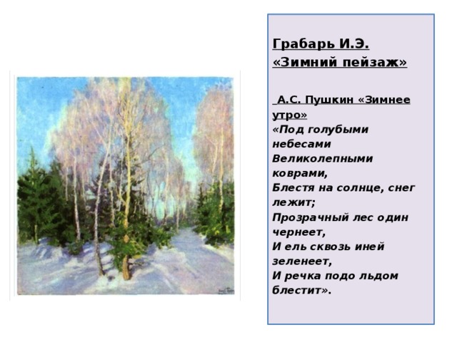 Грабарь И.Э. «Зимний пейзаж»    А.С. Пушкин «Зимнее утро»  «Под голубыми небесами  Великолепными коврами,  Блестя на солнце, снег лежит;  Прозрачный лес один чернеет,  И ель сквозь иней зеленеет,  И речка подо льдом блестит».   