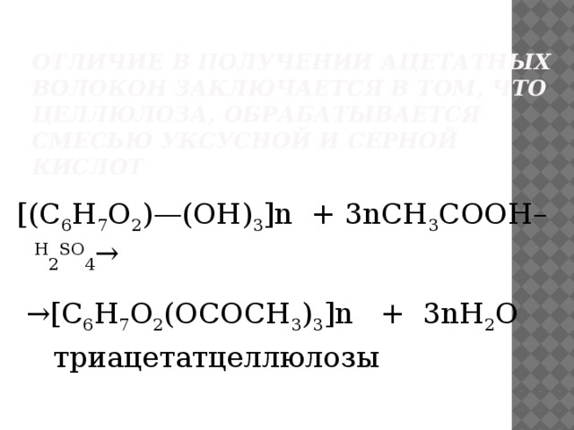 Отличие в получении ацетатных волокон заключается в том, что целлюлоза, обрабатывается смесью уксусной и серной кислот [(С 6 Н 7 О 2 )—(ОН) 3 ]n + 3nCH 3 COОH– H 2 SO 4 → → [C 6 H 7 O 2 (OCOCH 3 ) 3 ]n + 3nH 2 O  триацетатцеллюлозы