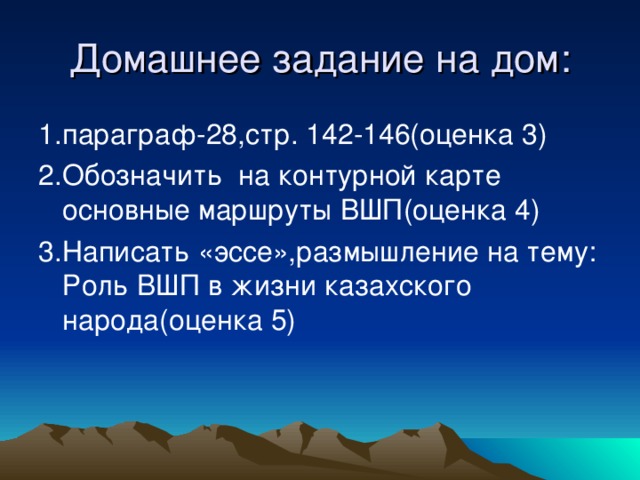 Домашнее задание на дом: 1.параграф-28,стр. 142-146(оценка 3) 2.Обозначить на контурной карте основные маршруты ВШП(оценка 4) 3.Написать «эссе»,размышление на тему: Роль ВШП в жизни казахского народа(оценка 5)