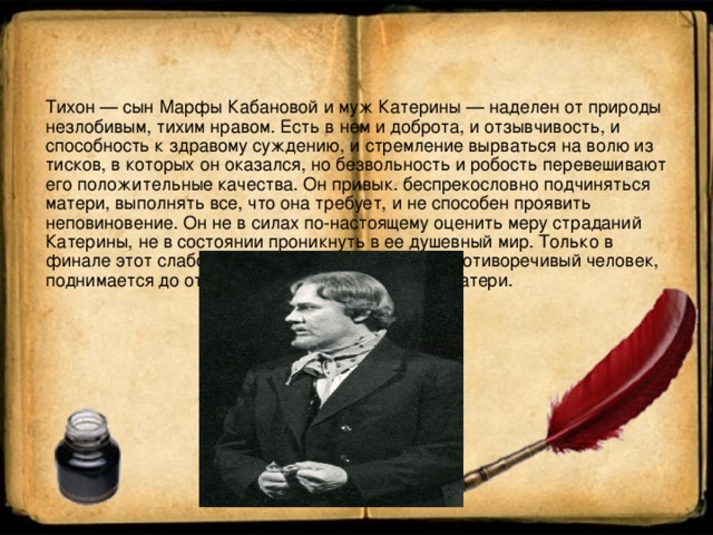 Тихон — сын Марфы Кабановой и муж Катерины — наделен от природы незлобивым, тихим нравом. Есть в нем и доброта, и отзывчивость, и способность к здравому суждению, и стремление вырваться на волю из тисков, в которых он оказался, но безвольность и робость перевешивают его положительные качества. Он привык. беспрекословно подчиняться матери, выполнять все, что она требует, и не способен проявить неповиновение. Он не в силах по-настоящему оценить меру страданий Катерины, не в состоянии проникнуть в ее душевный мир. Только в финале этот слабохарактерный, но внутренне противоречивый человек, поднимается до открытого осуждения тирании матери.