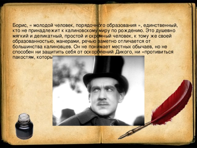 Борис, « молодой человек, порядочного образования », единственный, кто не принадлежит к калиновскому миру по рождению. Это душевно мягкий и деликатный, простой и скромный человек, к тому же своей образованностью, манерами, речью заметно отличается от большинства калиновцев. Он не понимает местных обычаев, но не способен ни защитить себя от оскорблений Дикого, ни «противиться пакостям, которые делают другие.»