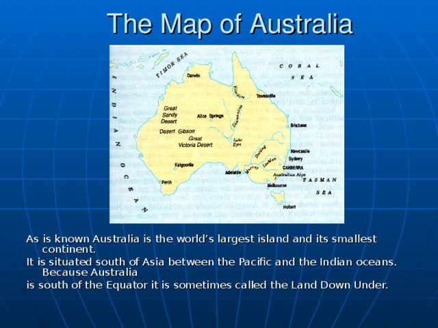 The Map of Australia As is known Australia is the world’s largest island and its smallest continent. It is situated south of Asia between the Pacific and the Indian oceans. Because Australia is south of the Equator it is sometimes called the Land Down Under.