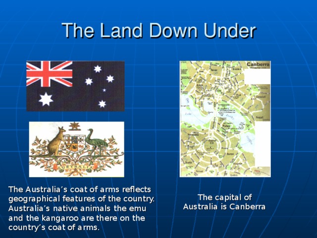 The Land Down Under The Australia’s coat of arms reflects geographical features of the country. Australia’s native animals the emu and the kangaroo are there on the country’s coat of arms. The capital of Australia is Canberra