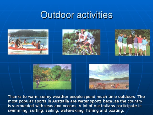 Outdoor activities Thanks to warm sunny weather people spend much time outdoors. The most popular sports in Australia are water sports because the country is surrounded with seas and oceans. A lot of Australians participate in swimming, surfing, sailing, water-skiing, fishing and boating,