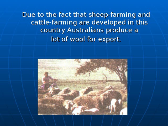Due to the fact that sheep-farming and cattle-farming are developed in this country Australians produce a  lot of wool for export.