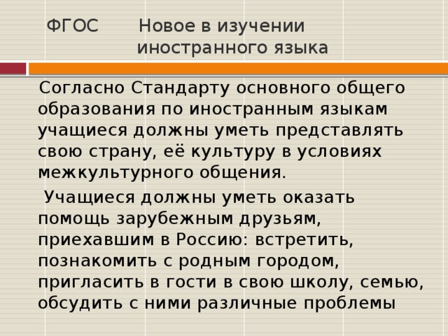 ФГОС  Новое в изучении  иностранного языка  Согласно Стандарту основного общего образования по иностранным языкам учащиеся должны уметь представлять свою страну, её культуру в условиях межкультурного общения.  Учащиеся должны уметь оказать помощь зарубежным друзьям, приехавшим в Россию: встретить, познакомить с родным городом, пригласить в гости в свою школу, семью, обсудить с ними различные проблемы