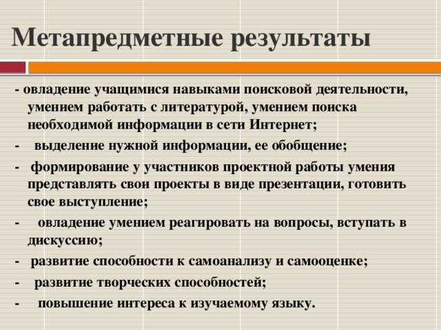 Метапредметные результаты - овладение учащимися навыками поисковой деятельности, умением работать с литературой, умением поиска необходимой информации в сети Интернет; - выделение нужной информации, ее обобщение; - формирование у участников проектной работы умения представлять свои проекты в виде презентации, готовить свое выступление; - овладение умением реагировать на вопросы, вступать в дискуссию; - развитие способности к самоанализу и самооценке; - развитие творческих способностей; - повышение интереса к изучаемому языку. 