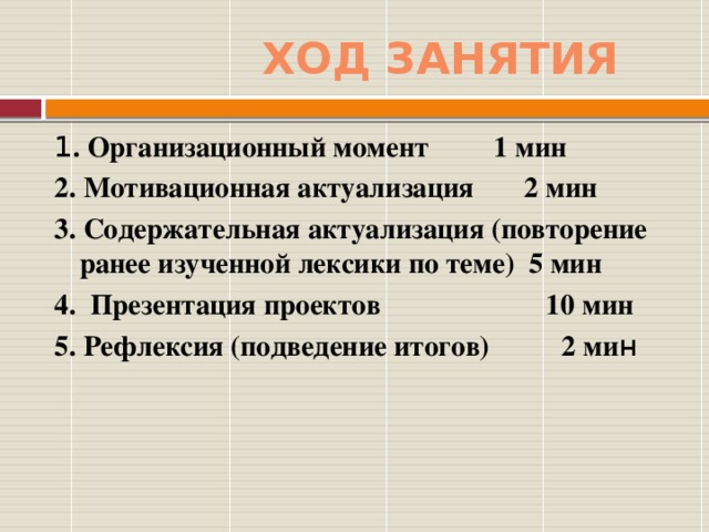 Ход занятия 1 . Организационный момент 1 мин 2. Мотивационная актуализация 2 мин 3. Содержательная актуализация (повторение ранее изученной лексики по теме) 5 мин 4. Презентация проектов 10 мин 5. Рефлексия (подведение итогов) 2 ми н