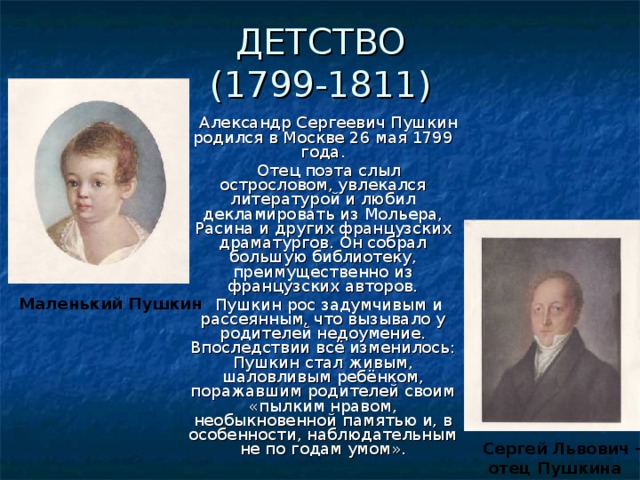 ДЕТСТВО  (1799-1811) Александр Сергеевич Пушкин родился в Москве 26 мая 1799 года. Отец поэта слыл острословом, увлекался литературой и любил декламировать из Мольера, Расина и других французских драматургов. Он собрал большую библиотеку, преимущественно из французских авторов. Пушкин рос задумчивым и рассеянным, что вызывало у родителей недоумение. Впоследствии всё изменилось: Пушкин стал живым, шаловливым ребёнком, поражавшим родителей своим «пылким нравом, необыкновенной памятью и, в особенности, наблюдательным не по годам умом». Маленький Пушкин Сергей Львович –  отец Пушкина