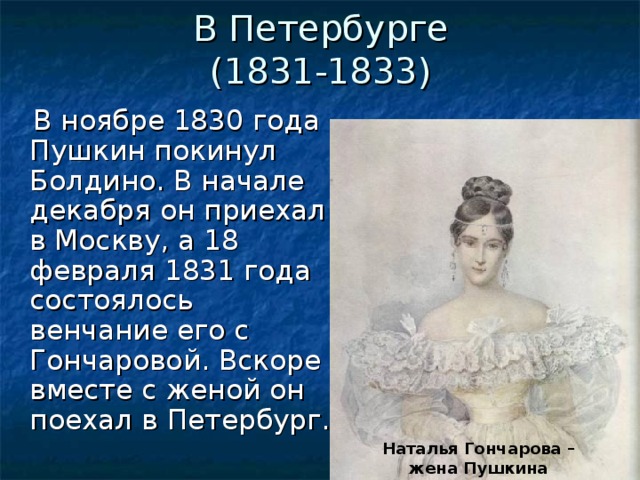 В Петербурге  (1831-1833)  В ноябре 1830 года Пушкин покинул Болдино. В начале декабря он приехал в Москву, а 18 февраля 1831 года состоялось венчание его с Гончаровой. Вскоре вместе с женой он поехал в Петербург.  Наталья Гончарова – жена Пушкина