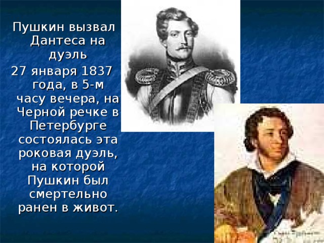 Пушкин вызвал Дантеса на дуэль 27 января 1837 года, в 5-м часу вечера, на Черной речке в Петербурге состоялась эта роковая дуэль, на которой Пушкин был смертельно ранен в живот.