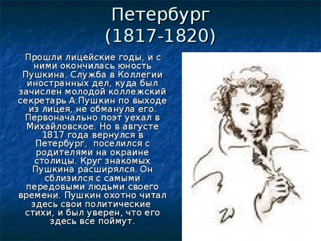 Петербург  (1817-1820)  Прошли лицейские годы, и с ними окончилась юность Пушкина. Служба в Коллегии иностранных дел, куда был зачислен молодой коллежский секретарь А.Пушкин по выходе из лицея, не обманула его. Первоначально поэт уехал в Михайловское. Но в августе 1817 года вернулся в Петербург, поселился с родителями на окраине столицы. Круг знакомых Пушкина расширялся. Он сблизился с самыми передовыми людьми своего времени. Пушкин охотно читал здесь свои политические стихи, и был уверен, что его здесь все поймут.