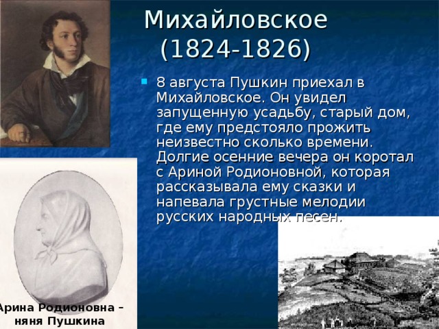 Михайловское  (1824-1826) 8 августа Пушкин приехал в Михайловское. Он увидел запущенную усадьбу, старый дом, где ему предстояло прожить неизвестно сколько времени. Долгие осенние вечера он коротал с Ариной Родионовной, которая рассказывала ему сказки и напевала грустные мелодии русских народных песен. Арина Родионовна – няня Пушкина