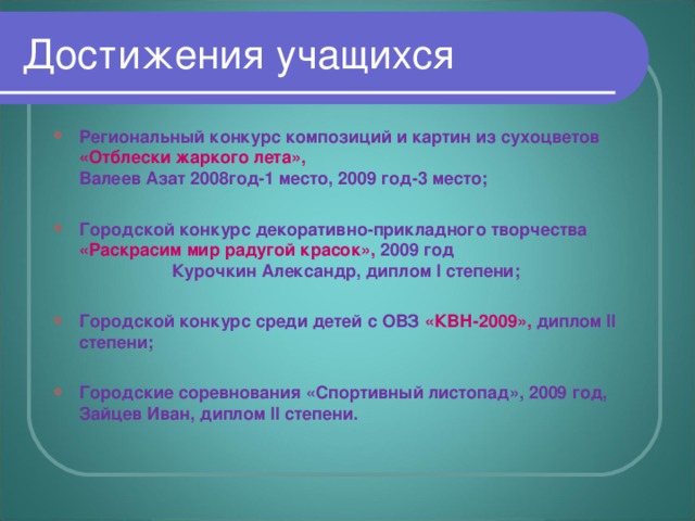 Региональный конкурс композиций и картин из сухоцветов «Отблески жаркого лета», Валеев Азат 2008год-1 место, 2009 год-3 место;  Городской конкурс декоративно-прикладного творчества «Раскрасим мир радугой красок», 2009 год Курочкин Александр, диплом I степени;  Городской конкурс среди детей с ОВЗ «КВН-2009», диплом II  степени;  Городские соревнования «Спортивный листопад», 2009 год, Зайцев Иван, диплом II степени.