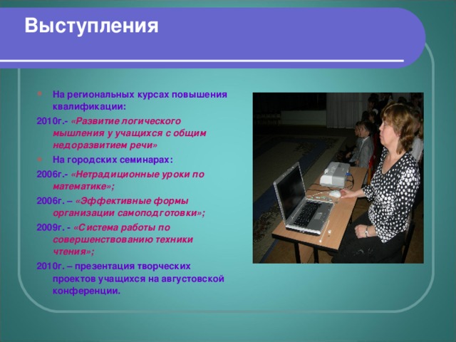 Выступления  На региональных курсах повышения квалификации: 2010г.- «Развитие логического мышления у учащихся с общим недоразвитием речи» На городских семинарах: 2006г.- «Нетрадиционные уроки по математике»; 2006г. – «Эффективные формы организации самоподготовки»; 2009г. - «Система работы по совершенствованию техники чтения»; 2010г. – презентация творческих проектов учащихся на августовской конференции.