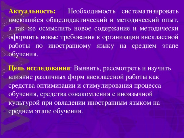 Актуальность: Необходимость систематизировать имеющийся общедидактический и методический опыт, а так же осмыслить новое содержание и методически оформить новые требования к организации внеклассной работы по иностранному языку на среднем этапе обучения. Цель исследования : Выявить, рассмотреть и изучить влияние различных форм внеклассной работы как средства оптимизации и стимулирования процесса обучения, средства ознакомления с иноязычной культурой при овладении иностранным языком на среднем этапе обучения.