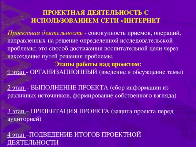 ПРОЕКТНАЯ ДЕЯТЕЛЬНОСТЬ С ИСПОЛЬЗОВАНИЕМ СЕТИ «ИНТЕРНЕТ Проектная деятельность - совокупность приемов, операций, направленных на решение определенной исследовательской проблемы; это способ достижения воспитательной цели через нахождение путей решения проблемы. Этапы работы над проектом: 1 этап - ОРГАНИЗАЦИОННЫЙ (введение и обсуждение темы) 2 этап – ВЫПОЛНЕНИЕ ПРОЕКТА (сбор информации из различных источников, формирование собственного взгляда) 3 этап – ПРЕЗЕНТАЦИЯ ПРОЕКТА (защита проекта перед аудиторией) 4 этап –ПОДВЕДЕНИЕ ИТОГОВ ПРОЕКТНОЙ ДЕЯТЕЛЬНОСТИ