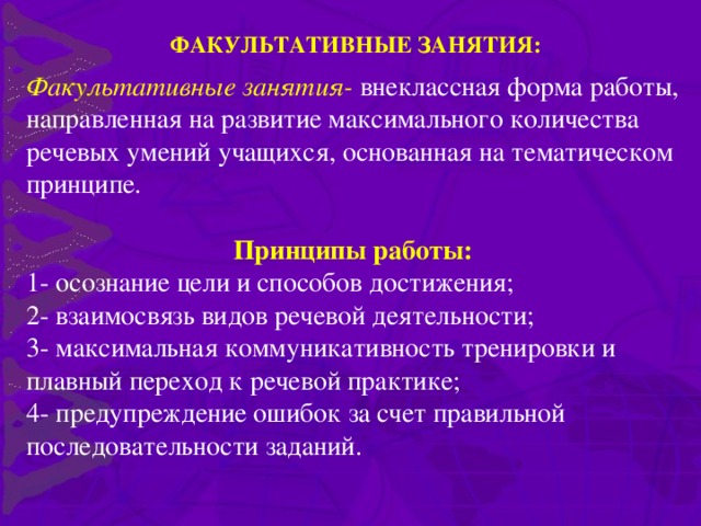 ФАКУЛЬТАТИВНЫЕ ЗАНЯТИЯ: Факультативные занятия- внеклассная форма работы, направленная на развитие максимального количества речевых умений учащихся, основанная на тематическом принципе.  Принципы работы: 1- осознание цели и способов достижения; 2- взаимосвязь видов речевой деятельности; 3- максимальная коммуникативность тренировки и плавный переход к речевой практике; 4- предупреждение ошибок за счет правильной последовательности заданий.