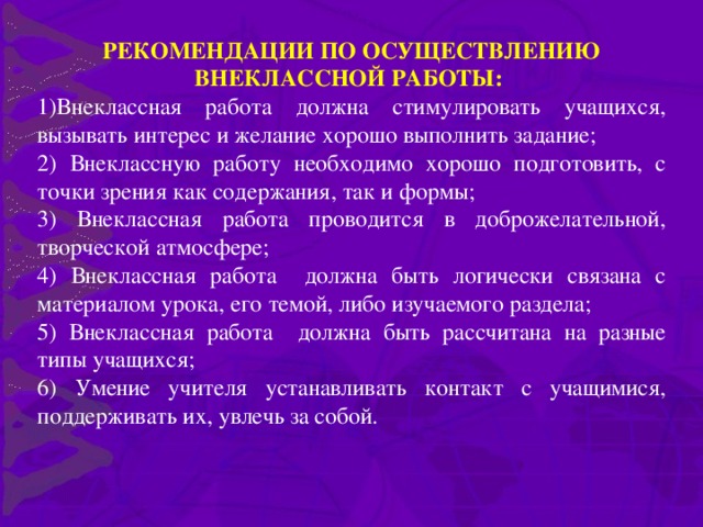 РЕКОМЕНДАЦИИ ПО ОСУЩЕСТВЛЕНИЮ ВНЕКЛАССНОЙ РАБОТЫ: Внеклассная работа должна стимулировать учащихся, вызывать интерес и желание хорошо выполнить задание; 2) Внеклассную работу необходимо хорошо подготовить, с точки зрения как содержания, так и формы; 3) Внеклассная работа проводится в доброжелательной, творческой атмосфере; 4) Внеклассная работа должна быть логически связана с материалом урока, его темой, либо изучаемого раздела; 5) Внеклассная работа должна быть рассчитана на разные типы учащихся; 6) Умение учителя устанавливать контакт с учащимися, поддерживать их, увлечь за собой.