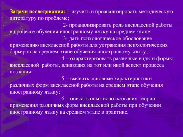 Задачи исследования: 1-изучить и проанализировать методическую литературу по проблеме;  2- проанализировать роль внеклассной работы в процессе обучения иностранному языку на среднем этапе;  3- дать психологическое обоснование применению внеклассной работы для устранения психологических барьеров на среднем этапе обучения иностранному языку;  4 – охарактеризовать различные виды и формы внеклассной работы, влияющих на тот или иной аспект процесса познания;  5 – выявить основные характеристики различных форм внеклассной работы на среднем этапе обучения иностранному языку;  6 – описать опыт использования теории применения различных форм внеклассной работы при обучении иностранному языку на среднем этапе в практике.