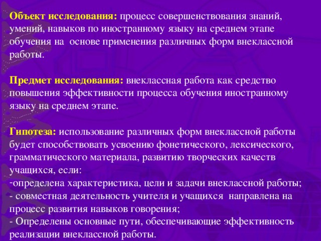 Объект исследования: процесс совершенствования знаний, умений, навыков по иностранному языку на среднем этапе обучения на основе применения различных форм внеклассной работы. Предмет исследования: внеклассная работа как средство повышения эффективности процесса обучения иностранному языку на среднем этапе. Гипотеза: использование различных форм внеклассной работы будет способствовать усвоению фонетического, лексического, грамматического материала, развитию творческих качеств учащихся, если: определена характеристика, цели и задачи внеклассной работы; - совместная деятельность учителя и учащихся направлена на процесс развития навыков говорения; - Определены основные пути, обеспечивающие эффективность реализации внеклассной работы.