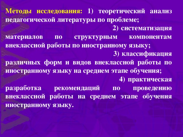 Методы исследования: 1) теоретический анализ педагогической литературы по проблеме;  2) систематизация материалов по структурным компонентам внеклассной работы по иностранному языку;  3) классификация различных форм и видов внеклассной работы по иностранному языку на среднем этапе обучения;  4) практическая разработка рекомендаций по проведению внеклассной работы на среднем этапе обучения иностранному языку.