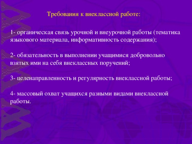 Требования к внеклассной работе: 1- органическая связь урочной и внеурочной работы (тематика языкового материала, информативность содержания); 2- обязательность в выполнении учащимися добровольно взятых ими на себя внеклассных поручений; 3- целенаправленность и регулярность внеклассной работы; 4- массовый охват учащихся разными видами внеклассной работы.