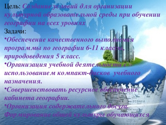 Цель: Создание условий для организации культурной образовательной среды при обучении географии на всех уровнях Задачи: Обеспечение качественного выполнения программы по географии 6-11 классы, природоведения 5 класс. Организация учебной деятельности с использованием компакт-дисков учебного назначения. Совершенствовать ресурсное обеспечение кабинета географии. Организация содержательного досуга. Формирование общей культуры обучающихся