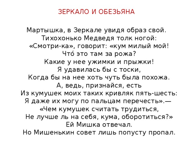 ЗЕРКАЛО И ОБЕЗЬЯНА Мартышка, в Зеркале увидя образ свой.  Тихохонько Медведя толк ногой:  «Смотри-ка», говорит: «кум милый мой!  Что́ это там за рожа?  Какие у нее ужимки и прыжки!  Я удавилась бы с тоски,  Когда бы на нее хоть чуть была похожа.  А, ведь, признайся, есть  Из кумушек моих таких кривляк пять-шесть:  Я даже их могу по пальцам перечесть».—   «Чем кумушек считать трудиться,  Не лучше ль на себя, кума, оборотиться?»  Ей Мишка отвечал.  Но Мишенькин совет лишь попусту пропал.