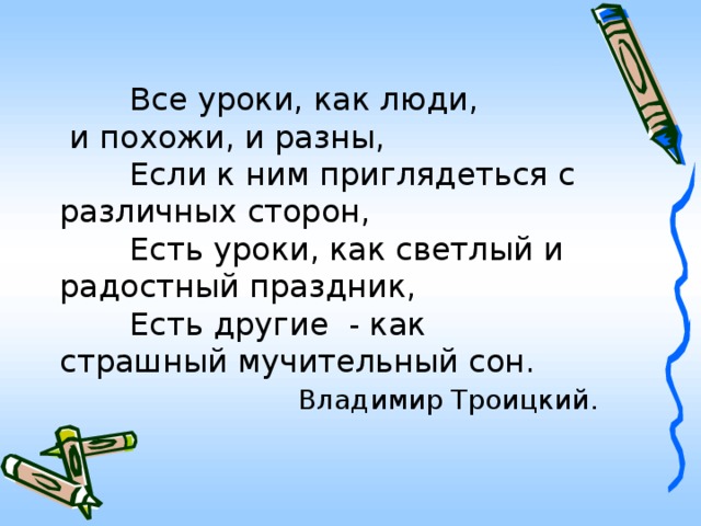 Все уроки, как люди,  и похожи, и разны,   Если к ним приглядеться с различных сторон,   Есть уроки, как светлый и радостный праздник,   Есть другие - как страшный мучительный сон.   Владимир Троицкий.