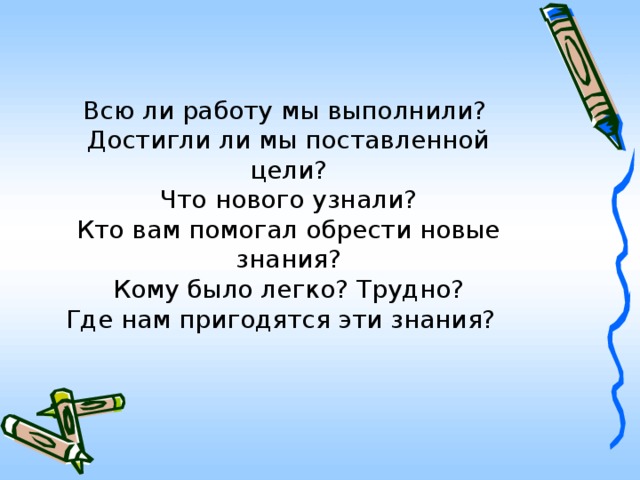 Всю ли работу мы выполнили?  Достигли ли мы поставленной цели?  Что нового узнали?  Кто вам помогал обрести новые знания?  Кому было легко? Трудно?  Где нам пригодятся эти знания?