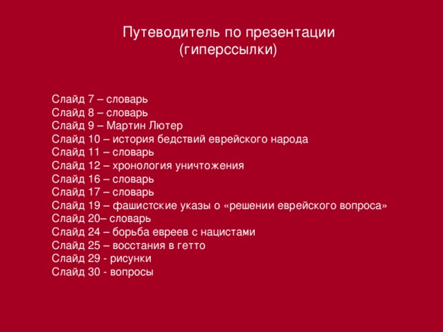 Путеводитель по презентации (гиперссылки) Слайд 7 – словарь Слайд 8 – словарь Слайд 9 – Мартин Лютер Слайд 10 – история бедствий еврейского народа Слайд 11 – словарь Слайд 12 – хронология уничтожения Слайд 16 – словарь Слайд 17 – словарь Слайд 19 – фашистские указы о «решении еврейского вопроса» Слайд 20– словарь Слайд 24 – борьба евреев с нацистами Слайд 25 – восстания в гетто Слайд 29 - рисунки Слайд 30 - вопросы