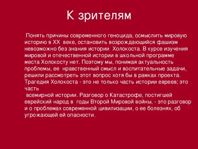 К зрителям  Понять причины современного геноцида, осмыслить мировую историю в ХХ веке, остановить возрождающийся фашизм невозможно без знания истории Холокоста. В курсе изучения мировой и отечественной истории в школьной программе места Холокосту нет. Поэтому мы, понимая актуальность проблемы, ее нравственный смысл и воспитательные задачи, решили рассмотреть этот вопрос хотя бы в рамках проекта. Трагедия Холокоста - это не только часть истории евреев; это часть  всемирной истории. Разговор о Катастрофе, постигшей еврейский народ в годы Второй Мировой войны, - это разговор и о проблемах современной цивилизации, о ее болезнях, об угрожающей ей опасности.