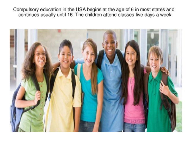 Compulsory education in the USA begins at the age of 6 in most states and continues usually until 16. The children attend classes five days a week.