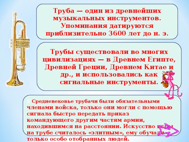 Труба — один из древнейших музыкальных инструментов. Упоминания датируются приблизительно 3600 лет до н. э. Трубы существовали во многих цивилизациях — в Древнем Египте, Древней Греции, Древнем Китае и др., и использовались как сигнальные инструменты. В Средневековье трубачи были обязательными членами войска, только они могли с помощью сигнала быстро передать приказ командующего другим частям армии, находившимся на расстоянии. Искусство игры на трубе считалось «элитным», ему обучали только особо отобранных людей. 9