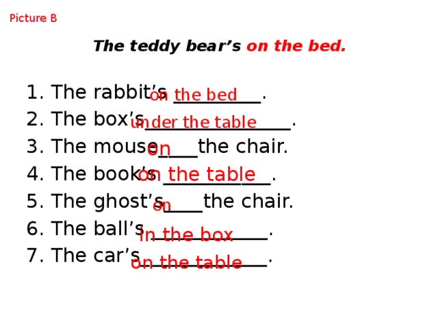 Picture B The teddy bear’s on the bed. The rabbit’s _________. The box’s_______________. The mouse____the chair. The book’s ___________. The ghost’s____the chair. The ball’s ____________. The car’s_____________. on the bed under the table on on the table on in the box on the table