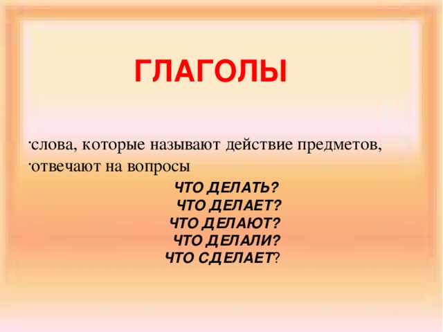 ГЛАГОЛЫ слова, которые называют действие предметов, отвечают на вопросы  ЧТО ДЕЛАТЬ?  ЧТО ДЕЛАЕТ? ЧТО ДЕЛАЮТ? ЧТО ДЕЛАЛИ?  ЧТО СДЕЛАЕТ ?