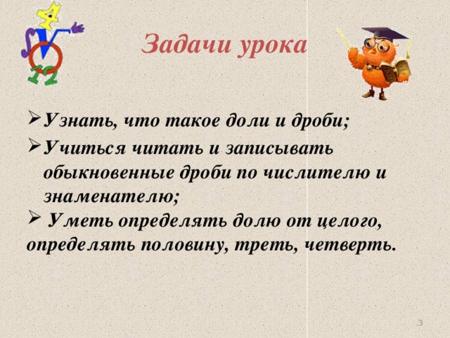 Задачи урока  Узнать, что такое доли и дроби; Учиться читать и записывать обыкновенные дроби по числителю и знаменателю;  Уметь определять долю от целого, определять половину, треть, четверть.