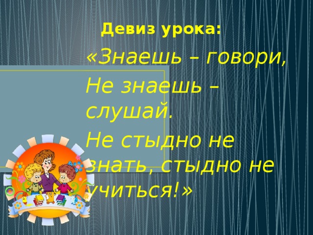 Девиз урока: «Знаешь – говори, Не знаешь – слушай. Не стыдно не знать , стыдно не учиться!»