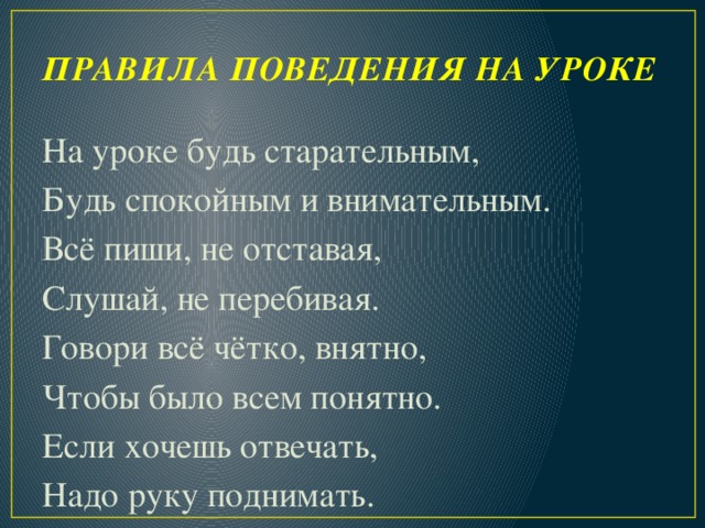 ПРАВИЛА ПОВЕДЕНИЯ НА УРОКЕ   На уроке будь старательным, Будь спокойным и внимательным. Всё пиши, не отставая, Слушай, не перебивая. Говори всё чётко, внятно, Чтобы было всем понятно. Если хочешь отвечать, Надо руку поднимать.