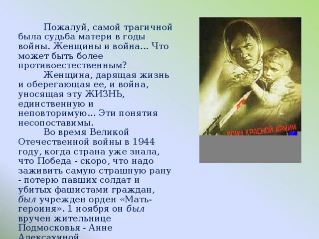 Пожалуй, самой трагичной была судьба матери в годы войны. Женщины и война... Что может быть более противоестественным?  Женщина, дарящая жизнь и оберегающая ее, и война, уносящая эту ЖИЗНЬ, единственную и неповторимую... Эти понятия несопоставимы.  Во время Великой Отечественной войны в 1944 году, когда страна уже знала, что Победа - скоро, что надо заживить самую страшную рану - потерю павших солдат и убитых фашистами граждан, был уч­режден орден «Мать-героиня». 1 ноября он был вручен жительнице Подмосковья - Анне Алексахиной.