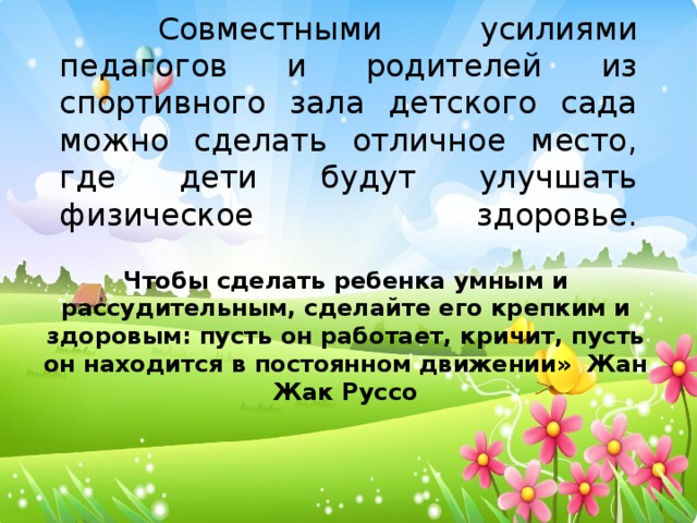 Совместными усилиями педагогов и родителей из спортивного зала детского сада можно сделать отличное место, где дети будут улучшать физическое здоровье.    Чтобы сделать ребенка умным и рассудительным, сделайте его крепким и здоровым: пусть он работает, кричит, пусть он находится в постоянном движении» Жан Жак Руссо